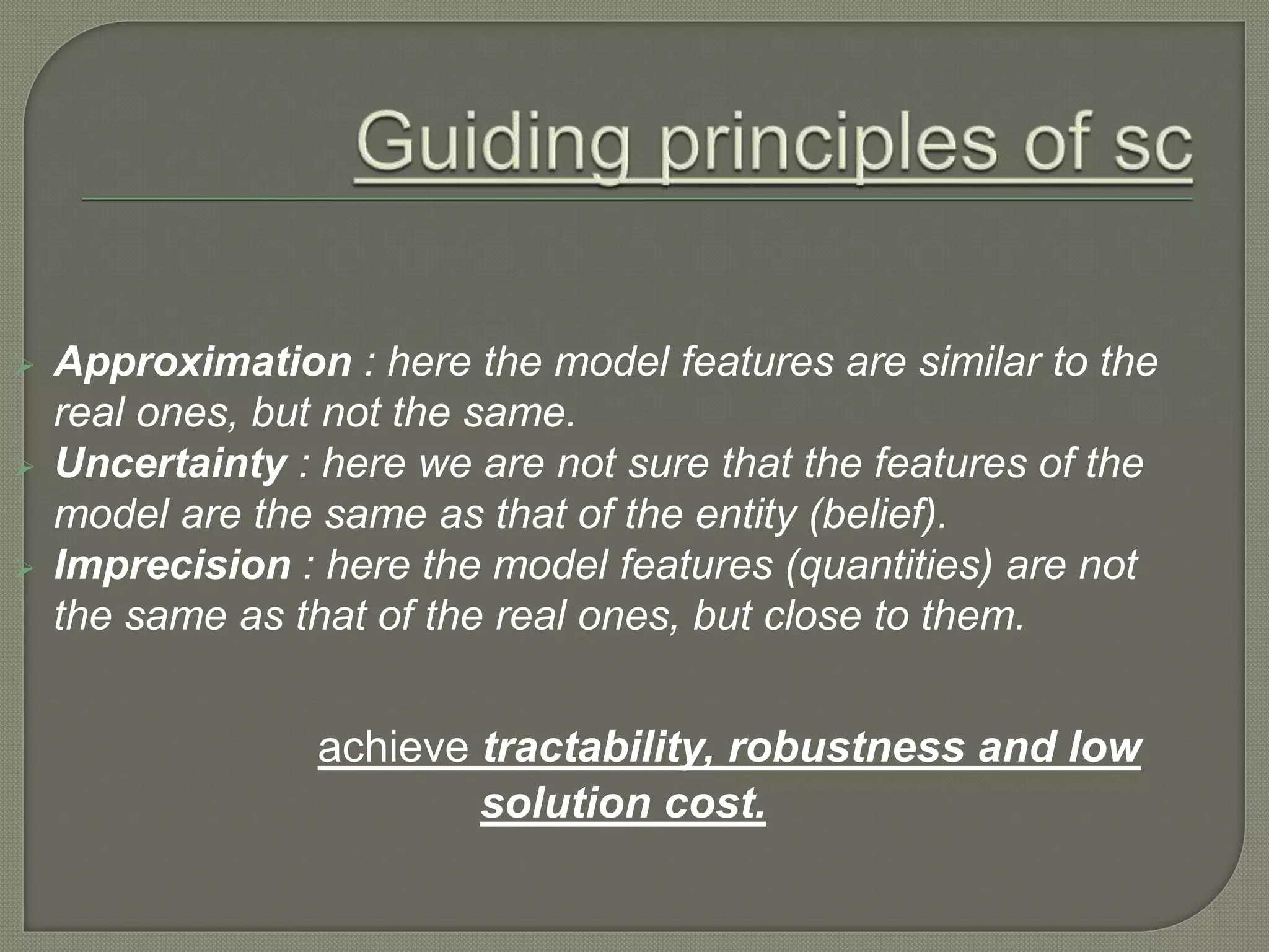  Approximation : here the model features are similar to the
real ones, but not the same.
 Uncertainty : here we are not sure that the features of the
model are the same as that of the entity (belief).
 Imprecision : here the model features (quantities) are not
the same as that of the real ones, but close to them.
achieve tractability, robustness and low
solution cost.
 