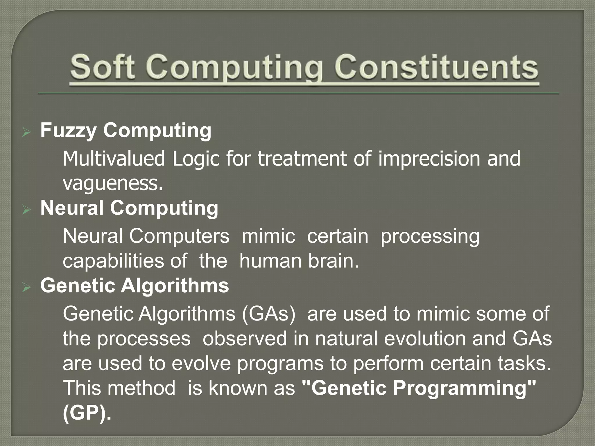  Fuzzy Computing
Multivalued Logic for treatment of imprecision and
vagueness.
 Neural Computing
Neural Computers mimic certain processing
capabilities of the human brain.
 Genetic Algorithms
Genetic Algorithms (GAs) are used to mimic some of
the processes observed in natural evolution and GAs
are used to evolve programs to perform certain tasks.
This method is known as "Genetic Programming"
(GP).
 