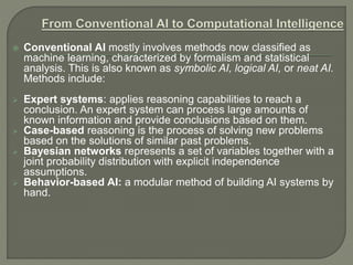  Conventional AI mostly involves methods now classified as
machine learning, characterized by formalism and statistical
analysis. This is also known as symbolic AI, logical AI, or neat AI.
Methods include:
 Expert systems: applies reasoning capabilities to reach a
conclusion. An expert system can process large amounts of
known information and provide conclusions based on them.
 Case-based reasoning is the process of solving new problems
based on the solutions of similar past problems.
 Bayesian networks represents a set of variables together with a
joint probability distribution with explicit independence
assumptions.
 Behavior-based AI: a modular method of building AI systems by
hand.
 