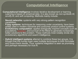 Computational Intelligence involves iterative development or learning.
Learning is based on empirical data. It is also known as non-symbolic AI,
scruffy AI, and soft computing. Methods mainly include:
 Neural networks: systems with very strong pattern recognition
capabilities.
 Fuzzy systems: techniques for reasoning under uncertainty, have been
widely used in modern industrial and consumer product control systems.
 Evolutionary computation: applies biologically inspired concepts such as
populations, mutation, and survival of the fittest to generate increasingly
better solutions to the problem. These methods most notably divide into
evolutionary algorithms and swarm intelligence.
 Hybrid intelligent systems attempt to combine these two groups. It is
thought that the human brain uses multiple techniques to both formulate
and cross-check results. Thus, systems integration is seen as promising
and perhaps necessary for true AI.
 