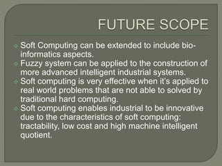  Soft Computing can be extended to include bio-
informatics aspects.
 Fuzzy system can be applied to the construction of
more advanced intelligent industrial systems.
 Soft computing is very effective when it’s applied to
real world problems that are not able to solved by
traditional hard computing.
 Soft computing enables industrial to be innovative
due to the characteristics of soft computing:
tractability, low cost and high machine intelligent
quotient.
 