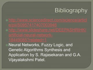 http://www.sciencedirect.com/science/articl
e/pii/S0957417407003946
http://www.slideshare.net/DEEPASHRIHK/
artificial-neural-network-
18449085?related=1
Neural Networks, Fuzzy Logic, and
Genetic Algorithms Synthesis and
Application by S. Rajasekaran and G.A.
Vijayalakshmi Patel.
 