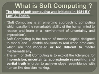  “Soft Computing is an emerging approach to computing
which parallel the remarkable ability of the human mind to
reason and learn in a environment of uncertainty and
imprecision”.
 Soft Computing is the fusion of methodologies designed
to model and enable solutions to real world problems,
which are not modeled or too difficult to model
mathematically.
 The aim of Soft Computing is to exploit the tolerance for
imprecision, uncertainty, approximate reasoning, and
partial truth in order to achieve close resemblance with
human like decision making.
The idea of soft computing was initiated in 1981 BY
Lotfi A. Zadeh.
 