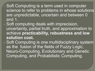  Soft Computing is a term used in computer
science to refer to problems in whose solutions
are unpredictable, uncertain and between 0
and 1.
 Soft computing deals with imprecision,
uncertainty, partial truth, and approximation to
achieve practicability, robustness and low
solution cost.
 Soft Computing is one multidisciplinary system
as the fusion of the fields of Fuzzy Logic,
Neuro-Computing, Evolutionary and Genetic
Computing, and Probabilistic Computing.
 