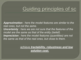  Approximation : here the model features are similar to the
real ones, but not the same.
 Uncertainty : here we are not sure that the features of the
model are the same as that of the entity (belief).
 Imprecision : here the model features (quantities) are not
the same as that of the real ones, but close to them.
achieve tractability, robustness and low
solution cost.
 