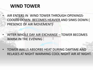 WIND TOWER
• AIR ENTERS IN WIND TOWER THROUGH OPENINGS-
COOLED DOWN- BECOMES HEAVIER AND SINKS DOWN (
PRESENCE OF AIR MOVEMENT)
• AFTER WHOLE DAY AIR EXCHANGE – TOWER BECOMES
WARM IN THE EVENING .
• TOWER WALLS ABSORBS HEAT DURING DAYTIME AND
RELASES AT NIGHT WARMING COOL NIGHT AIR AT NIGHT.
 
