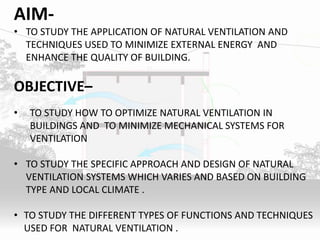 AIM-
• TO STUDY THE APPLICATION OF NATURAL VENTILATION AND
TECHNIQUES USED TO MINIMIZE EXTERNAL ENERGY AND
ENHANCE THE QUALITY OF BUILDING.
OBJECTIVE–
• TO STUDY HOW TO OPTIMIZE NATURAL VENTILATION IN
BUILDINGS AND TO MINIMIZE MECHANICAL SYSTEMS FOR
VENTILATION
• TO STUDY THE SPECIFIC APPROACH AND DESIGN OF NATURAL
VENTILATION SYSTEMS WHICH VARIES AND BASED ON BUILDING
TYPE AND LOCAL CLIMATE .
• TO STUDY THE DIFFERENT TYPES OF FUNCTIONS AND TECHNIQUES
USED FOR NATURAL VENTILATION .
 