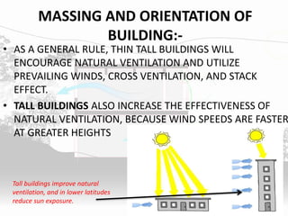 MASSING AND ORIENTATION OF
BUILDING:-
• AS A GENERAL RULE, THIN TALL BUILDINGS WILL
ENCOURAGE NATURAL VENTILATION AND UTILIZE
PREVAILING WINDS, CROSS VENTILATION, AND STACK
EFFECT.
• TALL BUILDINGS ALSO INCREASE THE EFFECTIVENESS OF
NATURAL VENTILATION, BECAUSE WIND SPEEDS ARE FASTER
AT GREATER HEIGHTS
Tall buildings improve natural
ventilation, and in lower latitudes
reduce sun exposure.
 