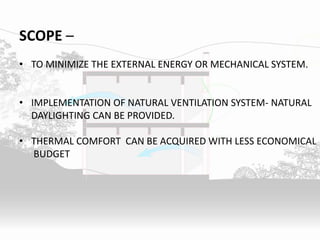 SCOPE –
• TO MINIMIZE THE EXTERNAL ENERGY OR MECHANICAL SYSTEM.
• IMPLEMENTATION OF NATURAL VENTILATION SYSTEM- NATURAL
DAYLIGHTING CAN BE PROVIDED.
• THERMAL COMFORT CAN BE ACQUIRED WITH LESS ECONOMICAL
BUDGET
 