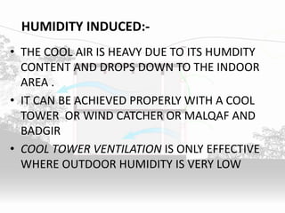 HUMIDITY INDUCED:-
• THE COOL AIR IS HEAVY DUE TO ITS HUMDITY
CONTENT AND DROPS DOWN TO THE INDOOR
AREA .
• IT CAN BE ACHIEVED PROPERLY WITH A COOL
TOWER OR WIND CATCHER OR MALQAF AND
BADGIR
• COOL TOWER VENTILATION IS ONLY EFFECTIVE
WHERE OUTDOOR HUMIDITY IS VERY LOW
 