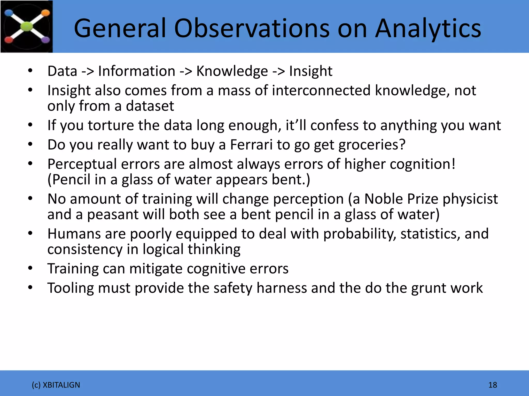 General Observations on Analytics
• Data -> Information -> Knowledge -> Insight
• Insight also comes from a mass of interconnected knowledge, not
only from a dataset
• If you torture the data long enough, it’ll confess to anything you want
• Do you really want to buy a Ferrari to go get groceries?
• Perceptual errors are almost always errors of higher cognition!
(Pencil in a glass of water appears bent.)
• No amount of training will change perception (a Noble Prize physicist
and a peasant will both see a bent pencil in a glass of water)
• Humans are poorly equipped to deal with probability, statistics, and
consistency in logical thinking
• Training can mitigate cognitive errors
• Tooling must provide the safety harness and the do the grunt work
(c) XBITALIGN 18
 