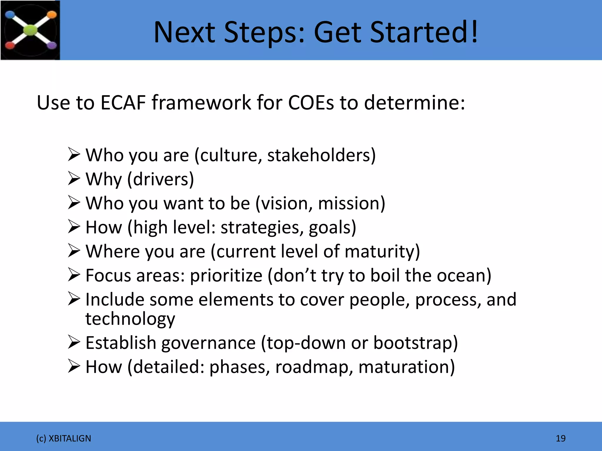Next Steps: Get Started!
Use to ECAF framework for COEs to determine:
Who you are (culture, stakeholders)
Why (drivers)
Who you want to be (vision, mission)
How (high level: strategies, goals)
Where you are (current level of maturity)
Focus areas: prioritize (don’t try to boil the ocean)
Include some elements to cover people, process, and
technology
Establish governance (top-down or bootstrap)
How (detailed: phases, roadmap, maturation)
(c) XBITALIGN 19
 