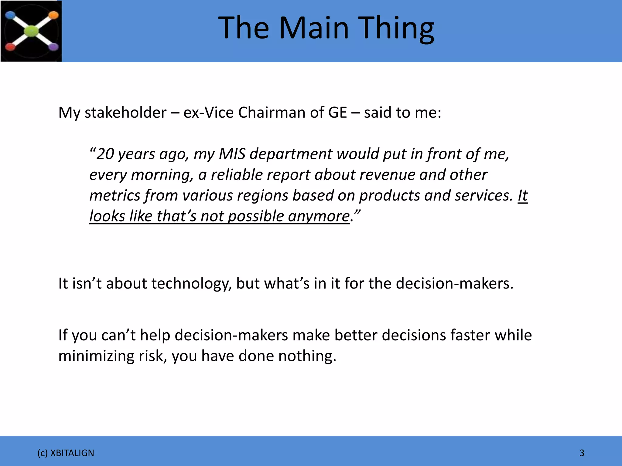(c) XBITALIGN 3
The Main Thing
It isn’t about technology, but what’s in it for the decision-makers.
My stakeholder – ex-Vice Chairman of GE – said to me:
“20 years ago, my MIS department would put in front of me,
every morning, a reliable report about revenue and other
metrics from various regions based on products and services. It
looks like that’s not possible anymore.”
If you can’t help decision-makers make better decisions faster while
minimizing risk, you have done nothing.
 
