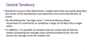 11
Central Tendency
• Statistical measure that determines a single value that accurately describes
the center of the distribution and represents the entire distribution of
scores.
• By identifying the "average score," central tendency allows
researchers to summarize or condense a large set of data into a single
value.
• In addition, it is possible to compare two (or more) sets of data by
simply comparing the average score (central tendency) for one set
versus the average score for another set.
 