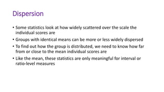 Dispersion
• Some statistics look at how widely scattered over the scale the
individual scores are
• Groups with identical means can be more or less widely dispersed
• To find out how the group is distributed, we need to know how far
from or close to the mean individual scores are
• Like the mean, these statistics are only meaningful for interval or
ratio-level measures
 