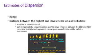Estimates of Dispersion
• Range
• Distance between the highest and lowest scores in a distribution;
• sensitive to extreme scores;
• Can compensate by calculating inter quartile range (distance between the 25th and 75th
percentile points) which represents the range of scores for the middle half of a
distribution
 