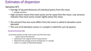 Variance (S2)
• Average of squared distances of individual points from the mean
• sample variance
• High variance means that most scores are far away from the mean. Low variance
indicates that most scores cluster tightly about the mean.
• The amount that one score differs from the mean is called its deviation score
(deviate)
• The sum of all deviation scores in a sample is called the sum of squares
Estimates of dispersion
Standard Deviation (SD)
A summary statistic of how much scores vary from the mean
Square root of the Variance
• expressed in the original units of measurement
• Represents the average amount of dispersion in a sample
• Used in a number of inferential statistics
 