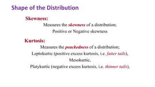 Measures the peackedness of a distribution;
Leptokurtic (positive excess kurtosis, i.e. fatter tails),
Mesokurtic,
Platykurtic (negative excess kurtosis, i.e. thinner tails),
Skewness:
Kurtosis:
Measures the skewness of a distribution;
Positive or Negative skewness
Shape of the Distribution
 