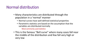 Normal distribution
• Many characteristics are distributed through the
population in a ‘normal’ manner
• Normal curves have well-defined statistical properties
• Parametric statistics are based on the assumption that the
variables are distributed normally
Most commonly used statistics
• This is the famous “Bell curve” where many cases fall near
the middle of the distribution and few fall very high or
very low
 
