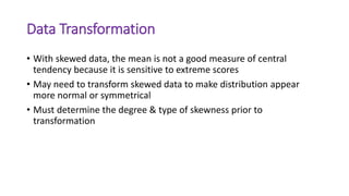 Data Transformation
• With skewed data, the mean is not a good measure of central
tendency because it is sensitive to extreme scores
• May need to transform skewed data to make distribution appear
more normal or symmetrical
• Must determine the degree & type of skewness prior to
transformation
 