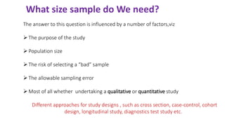 What size sample do We need?
The answer to this question is influenced by a number of factors,viz
➢The purpose of the study
➢Population size
➢The risk of selecting a “bad” sample
➢The allowable sampling error
➢Most of all whether undertaking a qualitative or quantitative study
Different approaches for study designs , such as cross section, case-control, cohort
design, longitudinal study, diagnostics test study etc.
 