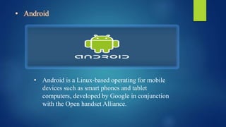 • Android
• Android is a Linux-based operating for mobile
devices such as smart phones and tablet
computers, developed by Google in conjunction
with the Open handset Alliance.
 