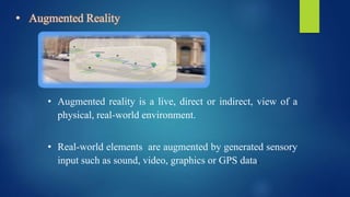 • Augmented Reality
• Augmented reality is a live, direct or indirect, view of a
physical, real-world environment.
• Real-world elements are augmented by generated sensory
input such as sound, video, graphics or GPS data.
 