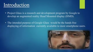 Introduction
• Project Glass is a research and development program by Google to
develop an augmented reality Head Mounted display (HMD).
• The intended purpose of Google Glass would be the hands free
displaying of information currently available to most smartphone users.
 