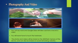 • Photography And Video
• You just say word and Google Glass will take a picture or record a
video.
• You will never have to touch the hardware.
• The photos and videos will be stored on the 4GB flash memory of the
device, and can also be shared on social networking websites.
 