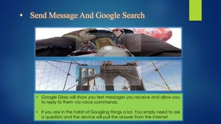 • Send Message And Google Search
• Google Glass will show you text messages you receive and allow you
to reply to them via voice commands.
• If you are in the habit of Googling things a lot. You simply need to ask
a question and the device will pull the answer from the internet
 