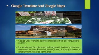 • Google Translate And Google Maps
• Google Glass translate a phrase or sentence from one language to
another .
• The widely used Google Maps are integrated into Glass, so that users
will be able to chart the course of their journey or look up locations or
establishments via voice commands.
 