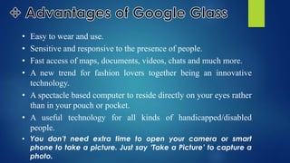 • Easy to wear and use.
• Sensitive and responsive to the presence of people.
• Fast access of maps, documents, videos, chats and much more.
• A new trend for fashion lovers together being an innovative
technology.
• A spectacle based computer to reside directly on your eyes rather
than in your pouch or pocket.
• A useful technology for all kinds of handicapped/disabled
people.
• You don’t need extra time to open your camera or smart
phone to take a picture. Just say ‘Take a Picture’ to capture a
photo.
 