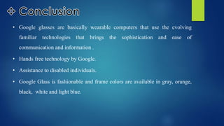 • Google glasses are basically wearable computers that use the evolving
familiar technologies that brings the sophistication and ease of
communication and information .
• Hands free technology by Google.
• Assistance to disabled individuals.
• Google Glass is fashionable and frame colors are available in gray, orange,
black, white and light blue.
 