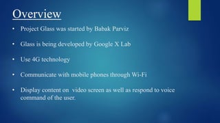 Overview
• Project Glass was started by Babak Parviz
• Glass is being developed by Google X Lab
• Use 4G technology
• Communicate with mobile phones through Wi-Fi
• Display content on video screen as well as respond to voice
command of the user.
 