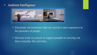 • Ambient Intelligence
• Electronic environments that are sensitive and responsive to
the presence of people.
• Devices work in concert to support people in carrying out
their everyday life activities.
 