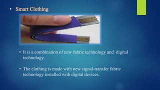 • Smart Clothing
• It is a combination of new fabric technology and digital
technology.
• The clothing is made with new signal-transfer fabric
technology installed with digital devices.
 