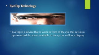 • EyeTap Technology
• EyeTap is a device that is worn in front of the eye that acts as a
eye to record the scene available to the eye as well as a display.
 