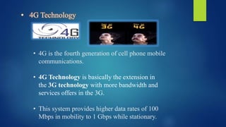 • 4G Technology
• 4G is the fourth generation of cell phone mobile
communications.
• 4G Technology is basically the extension in
the 3G technology with more bandwidth and
services offers in the 3G.
• This system provides higher data rates of 100
Mbps in mobility to 1 Gbps while stationary.
 