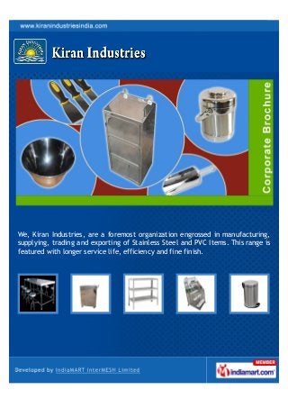 We, Kiran Industries, are a foremost organization engrossed in manufacturing,
supplying, trading and exporting of Stainless Steel and PVC Items. This range is
featured with longer service life, efficiency and fine finish.
 