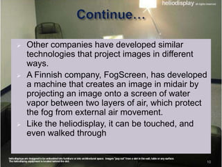 10
 Other companies have developed similar
technologies that project images in different
ways.
 A Finnish company, FogScreen, has developed
a machine that creates an image in midair by
projecting an image onto a screen of water
vapor between two layers of air, which protect
the fog from external air movement.
 Like the heliodisplay, it can be touched, and
even walked through
 