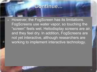  However, the FogScreen has its limitations.
FogScreens use water vapor, so touching the
“screen” feels wet. Heliodisplay screens are air,
and they feel dry. In addition, FogScreens are
not yet interactive, although researchers are
working to implement interactive technology.
11
 