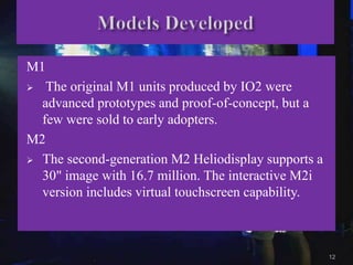 M1
 The original M1 units produced by IO2 were
advanced prototypes and proof-of-concept, but a
few were sold to early adopters.
M2
 The second-generation M2 Heliodisplay supports a
30" image with 16.7 million. The interactive M2i
version includes virtual touchscreen capability.
12
 