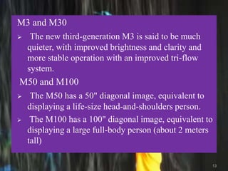 M3 and M30
 The new third-generation M3 is said to be much
quieter, with improved brightness and clarity and
more stable operation with an improved tri-flow
system.
M50 and M100
 The M50 has a 50" diagonal image, equivalent to
displaying a life-size head-and-shoulders person.
 The M100 has a 100" diagonal image, equivalent to
displaying a large full-body person (about 2 meters
tall)
13
 