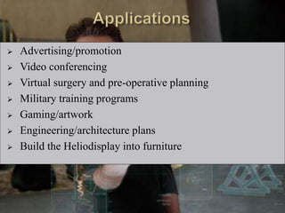  Advertising/promotion
 Video conferencing
 Virtual surgery and pre-operative planning
 Military training programs
 Gaming/artwork
 Engineering/architecture plans
 Build the Heliodisplay into furniture
 
