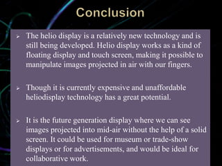  The helio display is a relatively new technology and is
still being developed. Helio display works as a kind of
floating display and touch screen, making it possible to
manipulate images projected in air with our fingers.
 Though it is currently expensive and unaffordable
heliodisplay technology has a great potential.
 It is the future generation display where we can see
images projected into mid-air without the help of a solid
screen. It could be used for museum or trade-show
displays or for advertisements, and would be ideal for
collaborative work.
 