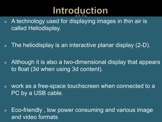  A technology used for displaying images in thin air is
called Heliodisplay.
 The heliodisplay is an interactive planar display (2-D).
 Although it is also a two-dimensional display that appears
to float (3d when using 3d content).
 work as a free-space touchscreen when connected to a
PC by a USB cable.
 Eco-friendly , low power consuming and various image
and video formats
 