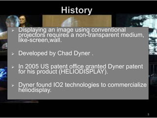  Displaying an image using conventional
projectors requires a non-transparent medium,
like-screen,wall.
 Developed by Chad Dyner .
 In 2005 US patent office granted Dyner patent
for his product (HELIODISPLAY).
 Dyner found IO2 technologies to commercialize
heliodisplay.
5
 