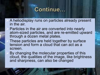  A heliodisplay runs on particles already present
in the air.
 Particles in the air are converted into nearly
atom-sized particles, and are re-emitted upward
through a dozen metal plates.
 These particles are held together by surface
tension and form a cloud that can act as a
screen.
 By changing the molecular properties of this
cloud, the qualities of the image, like brightness
and sharpness, can also be changed.
8
 