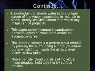  Heliodisplay transforms water in to a unique
screen of fine vapor, suspended in mid air to
create nearly invisible screen in to which any
image can be projected.
 This vapor curtain(screen) is sandwiched
between layers of clean air to create an
acceptable screen
 The vapour screen is a particle cloud created
by passing the surrounding air through a heat
pump which in turn cools the air to a level
below its dew point.
 These particle cloud consists of individual
micro-droplets ,held together by surface
tension.
9
 