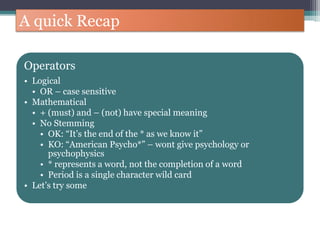 A quick Recap
Operators
• Logical
• OR – case sensitive
• Mathematical
• + (must) and – (not) have special meaning
• No Stemming
• OK: “It’s the end of the * as we know it”
• KO: “American Psycho*” – wont give psychology or
psychophysics
• * represents a word, not the completion of a word
• Period is a single character wild card
• Let’s try some
 